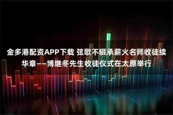 金多港配资APP下载 弦歌不辍承薪火名师收徒续华章——博继冬先生收徒仪式在太原举行