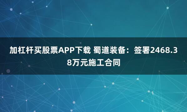 加杠杆买股票APP下载 蜀道装备：签署2468.38万元施工合同