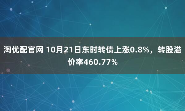 淘优配官网 10月21日东时转债上涨0.8%,转股溢价率460.77%