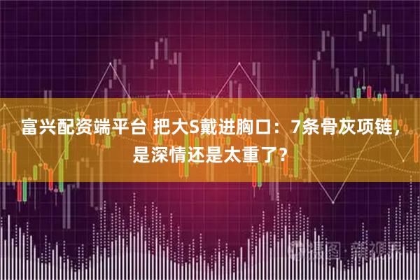 富兴配资端平台 把大S戴进胸口:7条骨灰项链,是深情还是太重了?