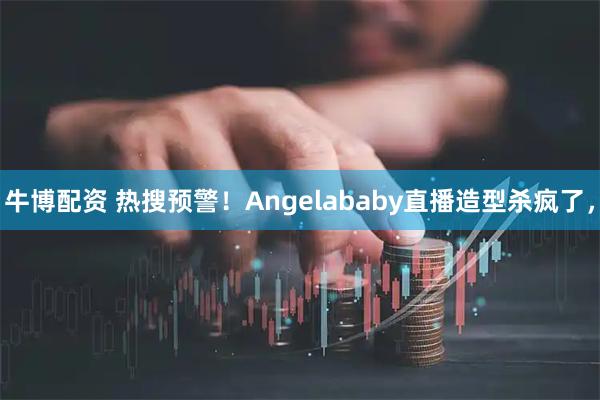 牛博配资 热搜预警！Angelababy直播造型杀疯了，