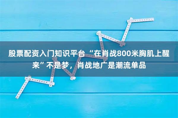 股票配资入门知识平台 “在肖战800米胸肌上醒来”不是梦,肖战地广是潮流单品