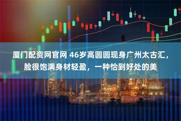 厦门配资网官网 46岁高圆圆现身广州太古汇，脸很饱满身材轻盈，一种恰到好处的美