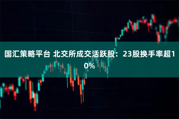 国汇策略平台 北交所成交活跃股:23股换手率超10%