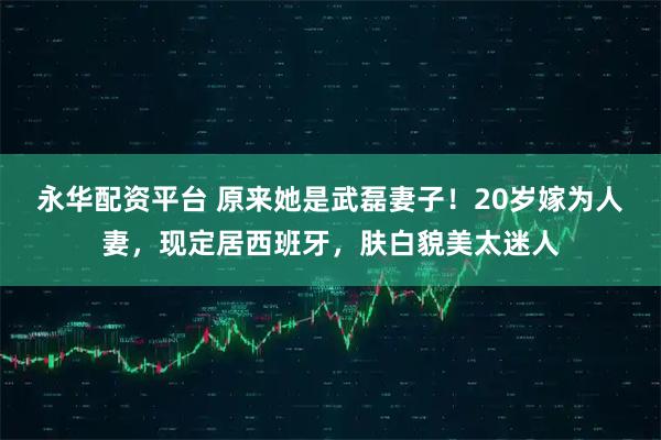 永华配资平台 原来她是武磊妻子！20岁嫁为人妻，现定居西班牙，肤白貌美太迷人