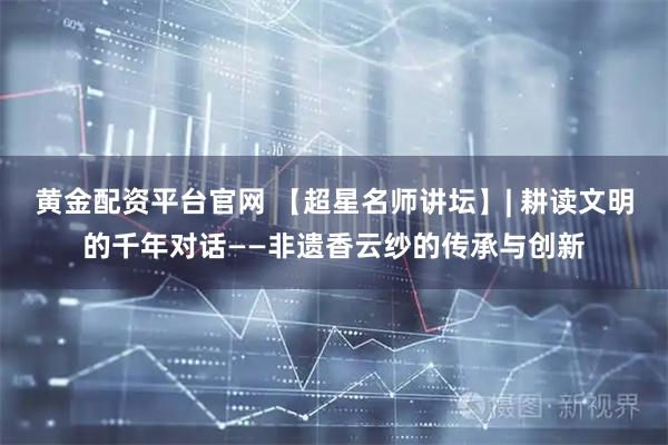 黄金配资平台官网 【超星名师讲坛】| 耕读文明的千年对话——非遗香云纱的传承与创新