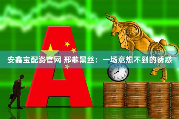安鑫宝配资官网 邢菲黑丝：一场意想不到的诱惑