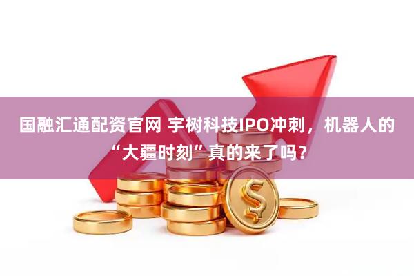 国融汇通配资官网 宇树科技IPO冲刺，机器人的“大疆时刻”真的来了吗？