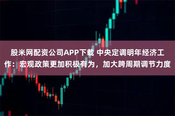 股米网配资公司APP下载 中央定调明年经济工作:宏观政策更加积极有为,加大跨周期调节力度