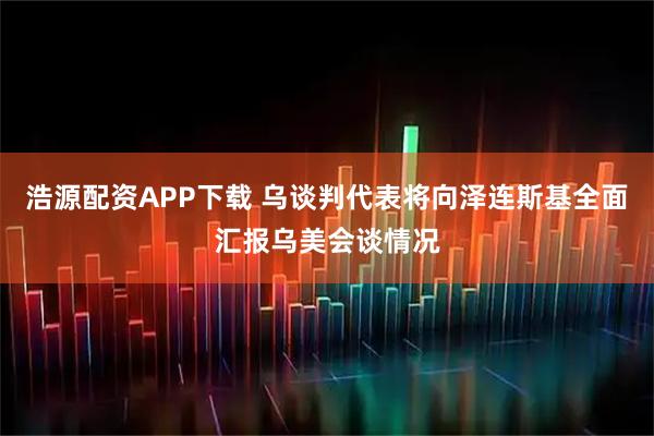 浩源配资APP下载 乌谈判代表将向泽连斯基全面汇报乌美会谈情况