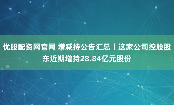 优股配资网官网 增减持公告汇总丨这家公司控股股东近期增持28.84亿元股份