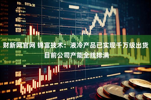 财新网官网 锦富技术:液冷产品已实现千万级出货 目前公司产能全线排满
