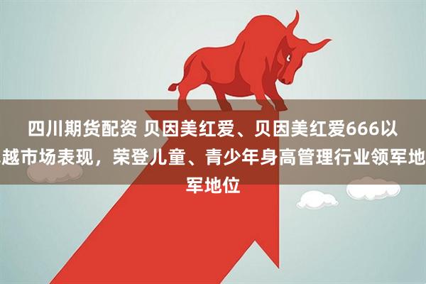 四川期货配资 贝因美红爱、贝因美红爱666以卓越市场表现，荣登儿童、青少年身高管理行业领军地位