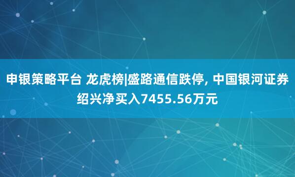 申银策略平台 龙虎榜|盛路通信跌停, 中国银河证券绍兴净买入7455.56万元
