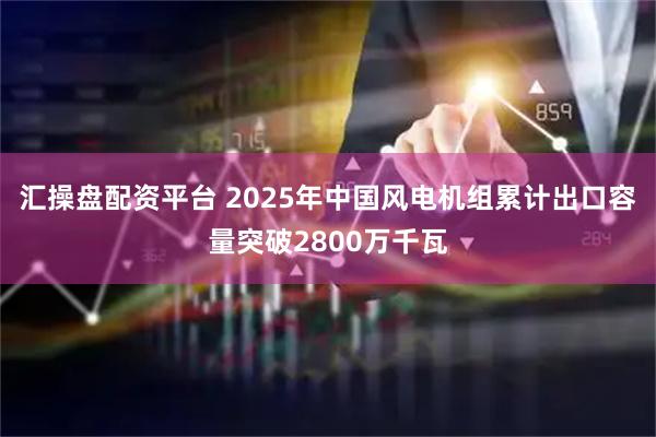 汇操盘配资平台 2025年中国风电机组累计出口容量突破2800万千瓦