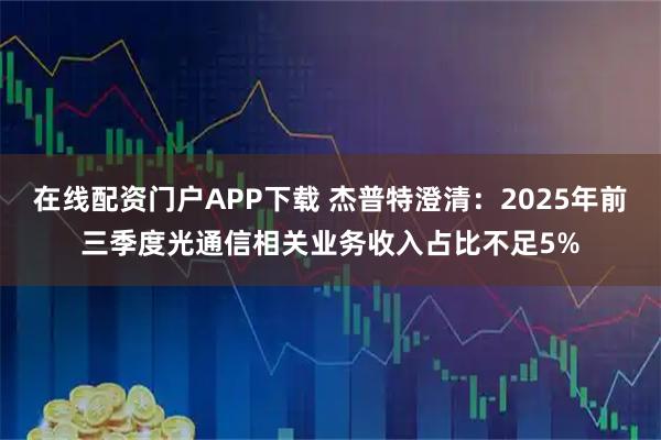 在线配资门户APP下载 杰普特澄清：2025年前三季度光通信相关业务收入占比不足5%
