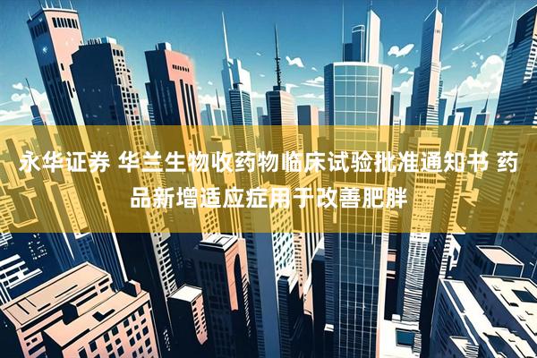 永华证券 华兰生物收药物临床试验批准通知书 药品新增适应症用于改善肥胖