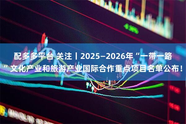 配多多平台 关注丨2025—2026年“一带一路”文化产业和旅游产业国际合作重点项目名单公布！