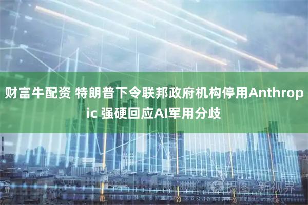财富牛配资 特朗普下令联邦政府机构停用Anthropic 强硬回应AI军用分歧