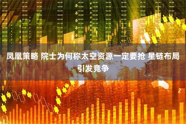 凤凰策略 院士为何称太空资源一定要抢 星链布局引发竞争