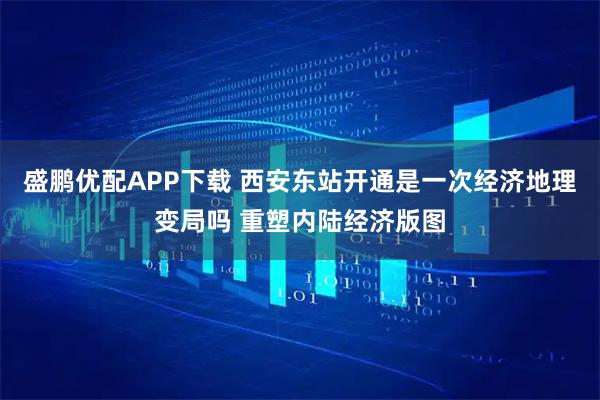 盛鹏优配APP下载 西安东站开通是一次经济地理变局吗 重塑内陆经济版图