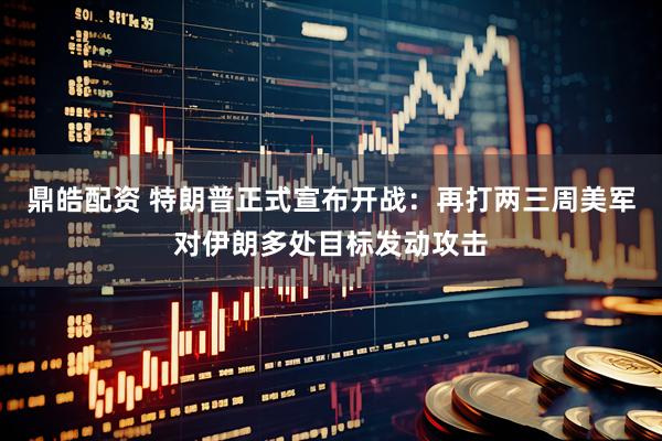 鼎皓配资 特朗普正式宣布开战：再打两三周美军对伊朗多处目标发动攻击