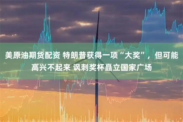 美原油期货配资 特朗普获得一项“大奖”，但可能高兴不起来 讽刺奖杯矗立国家广场